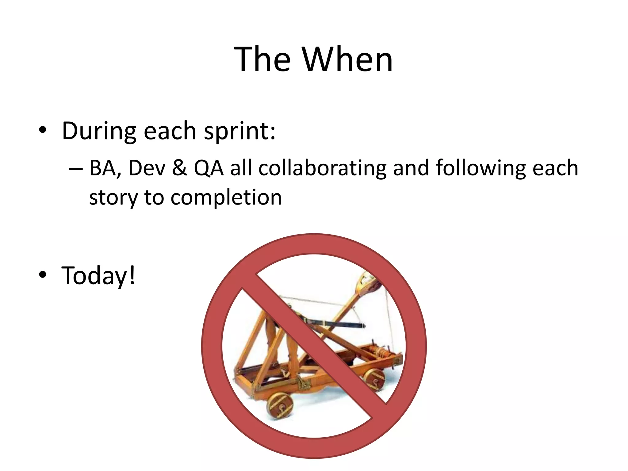 The When
• During each sprint:
– BA, Dev & QA all collaborating and following each
story to completion
• Today!
 