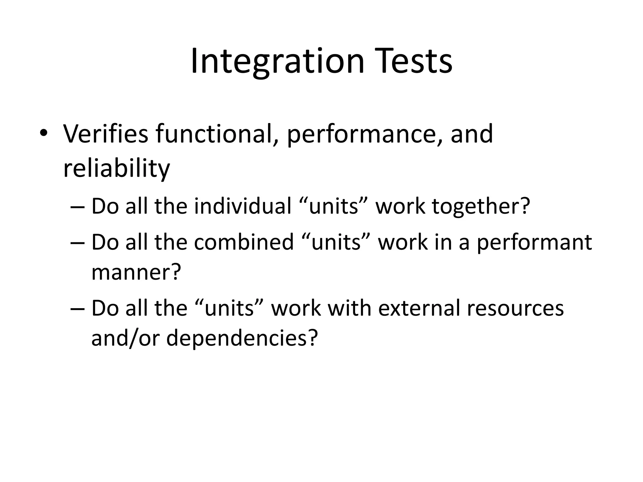 Integration Tests
• Verifies functional, performance, and
reliability
– Do all the individual “units” work together?
– Do all the combined “units” work in a performant
manner?
– Do all the “units” work with external resources
and/or dependencies?
 