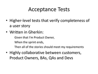 Acceptance Tests
• Higher-level tests that verify completeness of
a user story
• Written in Gherkin:
Given that I’m Product Owner,
When the sprint ends,
Then all of the stories should meet my requirements
• Highly collaborative between customers,
Product Owners, BAs, QAs and Devs
 