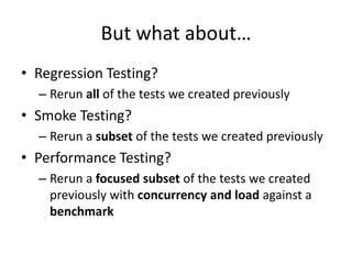 But what about…
• Regression Testing?
– Rerun all of the tests we created previously
• Smoke Testing?
– Rerun a subset of the tests we created previously
• Performance Testing?
– Rerun a focused subset of the tests we created
previously with concurrency and load against a
benchmark
 