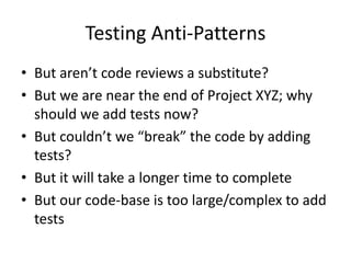 Testing Anti-Patterns
• But aren’t code reviews a substitute?
• But we are near the end of Project XYZ; why
should we add tests now?
• But couldn’t we “break” the code by adding
tests?
• But it will take a longer time to complete
• But our code-base is too large/complex to add
tests
 