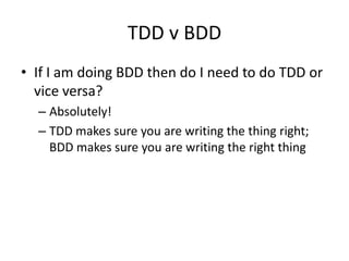 TDD v BDD
• If I am doing BDD then do I need to do TDD or
vice versa?
– Absolutely!
– TDD makes sure you are writing the thing right;
BDD makes sure you are writing the right thing
 