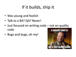 If it builds, ship it
• Was young and foolish
• Talk to a BA? QA? Never!
• Just focused on writing code – not on quality
code
• Bugs and bugs, oh my!
 