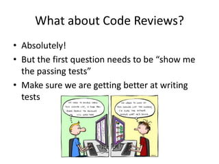 What about Code Reviews?
• Absolutely!
• But the first question needs to be “show me
the passing tests”
• Make sure we are getting better at writing
tests
 