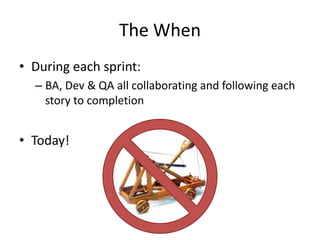 The When
• During each sprint:
– BA, Dev & QA all collaborating and following each
story to completion
• Today!
 