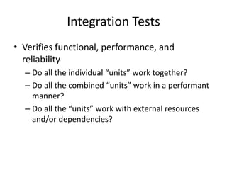 Integration Tests
• Verifies functional, performance, and
reliability
– Do all the individual “units” work together?
– Do all the combined “units” work in a performant
manner?
– Do all the “units” work with external resources
and/or dependencies?
 