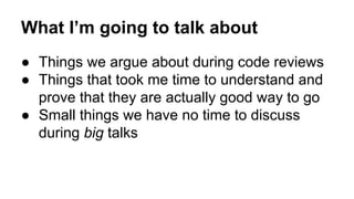 What I’m going to talk about 
● Things we argue about during code reviews 
● Things that took me time to understand and 
p...