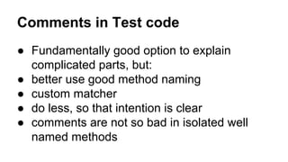 Comments in Test code 
● Fundamentally good option to explain 
complicated parts, but: 
● better use good method naming 
● custom matcher 
● do less, so that intention is clear 
● comments are not so bad in isolated well 
named methods 
 