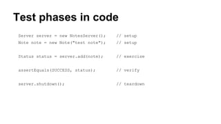 Test phases in code 
Server server = new NotesServer(); // setup 
Note note = new Note("test note"); // setup 
Status status = server.add(note); // exercise 
assertEquals(SUCCESS, status); // verify 
server.shutdown(); // teardown 
 