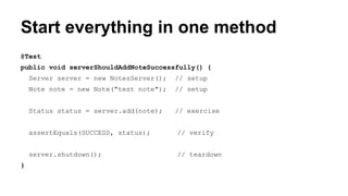 Start everything in one method 
@Test 
public void serverShouldAddNoteSuccessfully() { 
Server server = new NotesServer(); // setup 
Note note = new Note("test note"); // setup 
Status status = server.add(note); // exercise 
assertEquals(SUCCESS, status); // verify 
server.shutdown(); // teardown 
} 
 