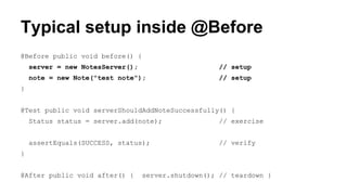 Typical setup inside @Before 
@Before public void before() { 
server = new NotesServer(); // setup 
note = new Note("test note"); // setup 
} 
@Test public void serverShouldAddNoteSuccessfully() { 
Status status = server.add(note); // exercise 
assertEquals(SUCCESS, status); // verify 
} 
@After public void after() { server.shutdown(); // teardown } 
 