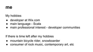 me 
My hobbies 
● developer at Wix.com 
● main language - Scala 
● main professional interest - developer communities 
If there is time left after my hobbies 
● mountain bicycle rider, snowboarder 
● consumer of rock music, contemporary art, etc 
 