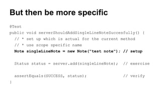 But then be more specific 
@Test 
public void serverShouldAddSingleLineNoteSuccesfully() { 
// * set up which is actual for the current method 
// * use scope specific name 
Note singleLineNote = new Note("test note"); // setup 
Status status = server.add(singleLineNote); // exercise 
assertEquals(SUCCESS, status); // verify 
} 
 