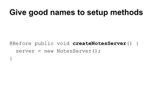 Give good names to setup methods 
@Before public void createNotesServer() { 
server = new NotesServer(); 
} 
 