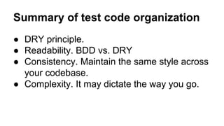Summary of test code organization 
● DRY principle. 
● Readability. BDD vs. DRY 
● Consistency. Maintain the same style across 
your codebase. 
● Complexity. It may dictate the way you go. 
 