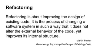Refactoring 
Refactoring is about improving the design of 
existing code. It is the process of changing a 
software system in such a way that it does not 
alter the external behavior of the code, yet 
improves its internal structure. 
Martin Fowler 
Refactoring: Improving the Design of Existing Code 
 