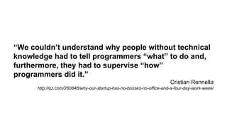 “We couldn’t understand why people without technical 
knowledge had to tell programmers “what” to do and, 
furthermore, they had to supervise “how” 
programmers did it.” 
Cristian Rennella 
http://qz.com/260846/why-our-startup-has-no-bosses-no-office-and-a-four-day-work-week/ 
 