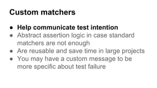 Custom matchers 
● Help communicate test intention 
● Abstract assertion logic in case standard 
matchers are not enough 
● Are reusable and save time in large projects 
● You may have a custom message to be 
more specific about test failure 
 