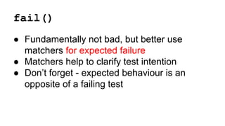 fail() 
● Fundamentally not bad, but better use 
matchers for expected failure 
● Matchers help to clarify test intention 
● Don’t forget - expected behaviour is an 
opposite of a failing test 
 