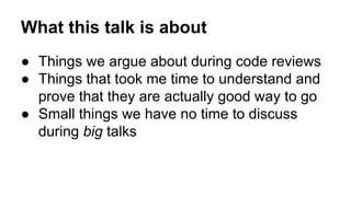 What this talk is about 
● Things we argue about during code reviews 
● Things that took me time to understand and 
prove that they are actually good way to go 
● Small things we have no time to discuss 
during big talks 
 