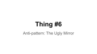 Thing #6 
Anti-pattern: The Ugly Mirror 
 