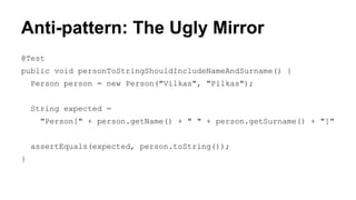 Anti-pattern: The Ugly Mirror 
@Test 
public void personToStringShouldIncludeNameAndSurname() { 
Person person = new Person("Vilkas", "Pilkas"); 
String expected = 
"Person[" + person.getName() + " " + person.getSurname() + "]" 
assertEquals(expected, person.toString()); 
} 
 
