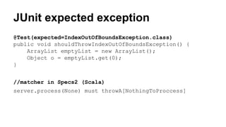 JUnit expected exception 
@Test(expected=IndexOutOfBoundsException.class) 
public void shouldThrowIndexOutOfBoundsException() { 
ArrayList emptyList = new ArrayList(); 
Object o = emptyList.get(0); 
} 
//matcher in Specs2 (Scala) 
server.process(None) must throwA[NothingToProccess] 
 