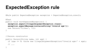 ExpectedException rule 
@Rule public ExpectedException exception = ExpectedException.none(); 
@Test 
public void testExpectedException() { 
exception.expect(IllegalArgumentException.class); 
exception.expectMessage(containsString('Invalid age')); 
new Person('Vilkas', -1); 
} 
//Person constructor 
public Person(String name, int age) { 
if (age <= 0) throw new IllegalArgumentException('Invalid age:' + age); 
// ... 
} 
 