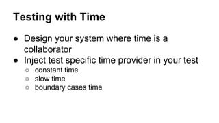 Testing with Time 
● Design your system where time is a 
collaborator 
● Inject test specific time provider in your test 
○ constant time 
○ slow time 
○ boundary cases time 
 