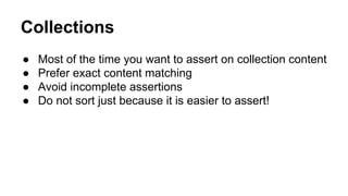 Collections 
● Most of the time you want to assert on collection content 
● Prefer exact content matching 
● Avoid incomplete assertions 
● Do not sort just because it is easier to assert! 
 