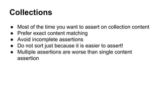 Collections 
● Most of the time you want to assert on collection content 
● Prefer exact content matching 
● Avoid incomplete assertions 
● Do not sort just because it is easier to assert! 
● Multiple assertions are worse than single content 
assertion 
 