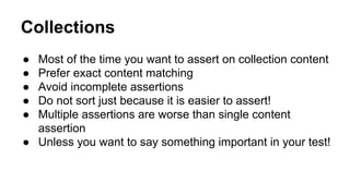 Collections 
● Most of the time you want to assert on collection content 
● Prefer exact content matching 
● Avoid incomplete assertions 
● Do not sort just because it is easier to assert! 
● Multiple assertions are worse than single content 
assertion 
● Unless you want to say something important in your test! 
 