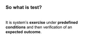 So what is test? 
It is system’s exercise under predefined 
conditions and then verification of an 
expected outcome. 
 