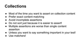 Collections 
● Most of the time you want to assert on collection content 
● Prefer exact content matching 
● Avoid incomplete assertions 
● Do not sort just because it is easier to assert! 
● Multiple assertions are worse than single content 
assertion 
● Unless you want to say something important in your test! 
● Use matchers! 
 