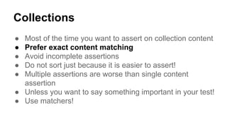 Collections 
● Most of the time you want to assert on collection content 
● Prefer exact content matching 
● Avoid incomplete assertions 
● Do not sort just because it is easier to assert! 
● Multiple assertions are worse than single content 
assertion 
● Unless you want to say something important in your test! 
● Use matchers! 
 