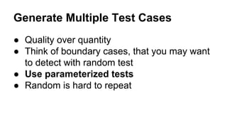 Generate Multiple Test Cases 
● Quality over quantity 
● Think of boundary cases, that you may want 
to detect with random test 
● Use parameterized tests 
● Random is hard to repeat 
 