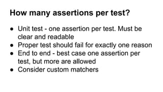 How many assertions per test? 
● Unit test - one assertion per test. Must be 
clear and readable 
● Proper test should fail for exactly one reason 
● End to end - best case one assertion per 
test, but more are allowed 
● Consider custom matchers 
 