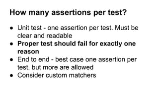 How many assertions per test? 
● Unit test - one assertion per test. Must be 
clear and readable 
● Proper test should fail for exactly one 
reason 
● End to end - best case one assertion per 
test, but more are allowed 
● Consider custom matchers 
 