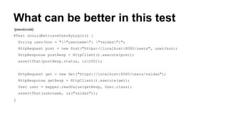 What can be better in this test 
[pseudocode] 
@Test shouldRetrieveUserByLogin() { 
String userJson = "{"username": "vaidas"}"; 
HttpRequest post = new Post("https://localhost:8080/users", userJson); 
HttpResponse postResp = HttpClient().execute(post); 
assertThat(postResp.status, is(200)); 
HttpRequest get = new Get("https://localhost:8080/users/vaidas"); 
HttpResponse getResp = HttpClient().execute(get); 
User user = mapper.readValue(getResp, User.class); 
assertThat(username, is("vaidas")); 
} 
 