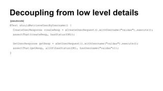 Decoupling from low level details 
[pseudocode] 
@Test shouldRetrieveUserByUsername() { 
CreateUserResponse createResp = aCreateUserRequest().withUsername("vaidas").execute(); 
assertThat(createResp, hasStatus(OK)); 
GetUserResponse getResp = aGetUserRequest().withUsername("vaidas").execute(); 
assertThat(getResp, allOf(hasStatus(OK), hasUsername("vaidas"))); 
} 
 