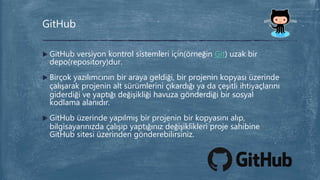  GitHub versiyon kontrol sistemleri için(örneğin Git) uzak bir
depo(repository)dur.
 Birçok yazılımcının bir araya geldiği, bir projenin kopyası üzerinde
çalışarak projenin alt sürümlerini çıkardığı ya da çeşitli ihtiyaçlarını
giderdiği ve yaptığı değişikliği havuza gönderdiği bir sosyal
kodlama alanıdır.
 GitHub üzerinde yapılmış bir projenin bir kopyasını alıp,
bilgisayarınızda çalışıp yaptığınız değişiklikleri proje sahibine
GitHub sitesi üzerinden gönderebilirsiniz.
GitHub
 