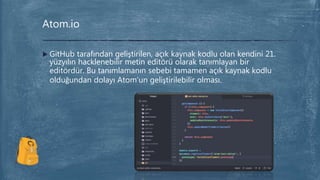  GitHub tarafından geliştirilen, açık kaynak kodlu olan kendini 21.
yüzyılın hacklenebilir metin editörü olarak tanımlayan bir
editördür. Bu tanımlamanın sebebi tamamen açık kaynak kodlu
olduğundan dolayı Atom’un geliştirilebilir olması.
Atom.io
 