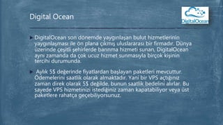  DigitalOcean son dönemde yaygınlaşan bulut hizmetlerinin
yaygınlaşması ile ön plana çıkmış uluslararası bir firmadır. Dünya
üzerinde çeşitli şehirlerde barınma hizmeti sunan, DigitalOcean
aynı zamanda da çok ucuz hizmet sunmasıyla birçok kişinin
tercihi durumunda.
 Aylık 5$ değerinde fiyatlardan başlayan paketleri mevcuttur.
Ödemelerini saatlik olarak almaktadır. Yani bir VPS açtığınız
zaman direk olarak 5$ değilde, bunun saatlik bedelini alırlar. Bu
sayede VPS hizmetinizi istediğiniz zaman kapatabiliyor veya üst
paketlere rahatça geçebiliyorsunuz.
Digital Ocean
 