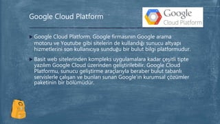  Google Cloud Platform, Google firmasının Google arama
motoru ve Youtube gibi sitelerin de kullandığı sunucu altyapı
hizmetlerini son kullanıcıya sunduğu bir bulut bilgi platformudur.
 Basit web sitelerinden kompleks uygulamalara kadar çeşitli tipte
yazılım Google Cloud üzerinden geliştirilebilir. Google Cloud
Platformu, sunucu geliştirme araçlarıyla beraber bulut tabanlı
servislerle çalışan ve bunları sunan Google’ın kurumsal çözümler
paketinin bir bölümüdür.
Google Cloud Platform
 