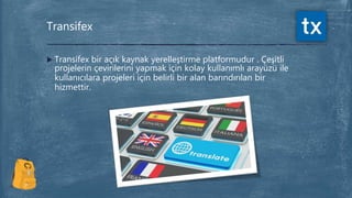  Transifex bir açık kaynak yerelleştirme platformudur . Çeşitli
projelerin çevirilerini yapmak için kolay kullanımlı arayüzü ile
kullanıcılara projeleri için belirli bir alan barındırılan bir
hizmettir.
Transifex
 