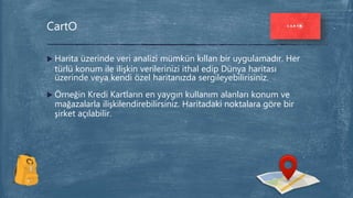  Harita üzerinde veri analizi mümkün kıllan bir uygulamadır. Her
türlü konum ile ilişkin verilerinizi ithal edip Dünya haritası
üzerinde veya kendi özel haritanızda sergileyebilirisiniz.
 Örneğin Kredi Kartların en yaygın kullanım alanları konum ve
mağazalarla ilişkilendirebilirsiniz. Haritadaki noktalara göre bir
şirket açılabilir.
CartO
 