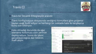  Travis bir Devamlı Entegrasyon aracıdır.
 Travis konfigürasyon dosyasında verdiğiniz komutlara göre projenizi
baştan aşağı build ediyor ve herhangi bir noktada hata ile karşılaşırsa
bunu size bildiriyor.
 Hata olmadığı durumda da eğer
isterseniz kodunuzu sizin yerinize
deploy ediyor. Sonra da işlemi
gerçekleştirdiğine dair bildirim
maili atıyor.
Travis CI
 