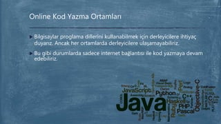  Bilgisaylar proglama dillerini kullanabilmek için derleyicilere ihtiyaç
duyarız. Ancak her ortamlarda derleyicilere ulaşamayabiliriz.
 Bu gibi durumlarda sadece internet bağlantısı ile kod yazmaya devam
edebiliriz.
Online Kod Yazma Ortamları
 