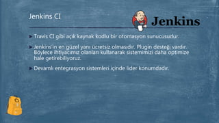  Travis CI gibi açık kaynak kodlu bir otomasyon sunucusudur.
 Jenkins’in en güzel yanı ücretsiz olmasıdır. Plugin desteği vardır.
Böylece ihtiyacımız olanları kullanarak sistemimizi daha optimize
hale getirebiliyoruz.
 Devamlı entegrasyon sistemleri içinde lider konumdadır.
Jenkins CI
 