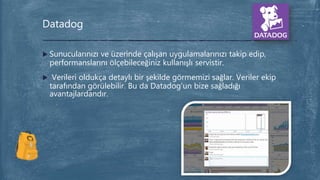  Sunucularınızı ve üzerinde çalışan uygulamalarınızı takip edip,
performanslarını ölçebileceğiniz kullanışlı servistir.
 Verileri oldukça detaylı bir şekilde görmemizi sağlar. Veriler ekip
tarafından görülebilir. Bu da Datadog’un bize sağladığı
avantajlardandır.
Datadog
 